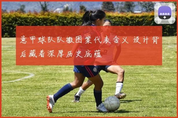 意甲球队队徽图案代表含义 设计背后藏着深厚历史底蕴