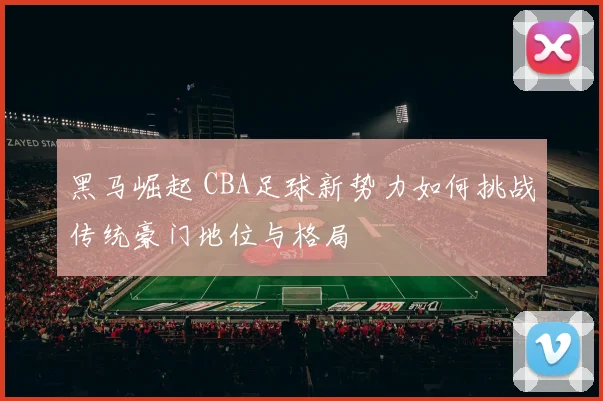 黑马崛起 CBA足球新势力如何挑战传统豪门地位与格局